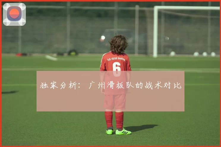 独家分析：广州滑板队的战术对比