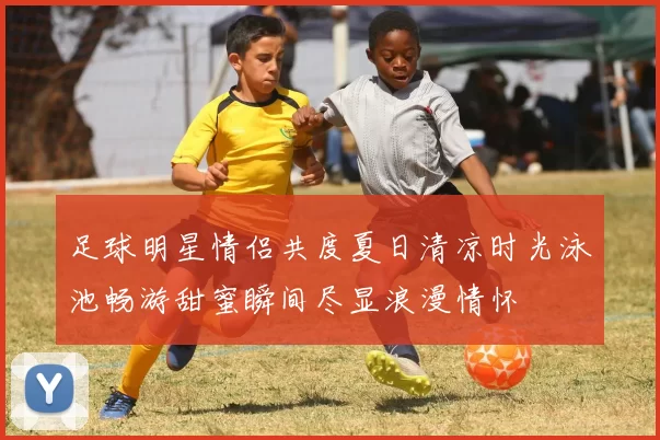 足球明星情侣共度夏日清凉时光泳池畅游甜蜜瞬间尽显浪漫情怀