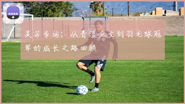 吴芳专访：从青涩少女到羽毛球冠军的成长之路回顾