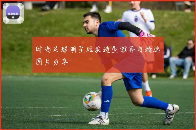 时尚足球明星短发造型推荐与精选图片分享