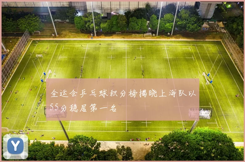 全运会乒乓球积分榜揭晓上海队以55分稳居第一名