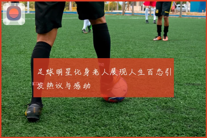 足球明星化身老人展现人生百态引发热议与感动