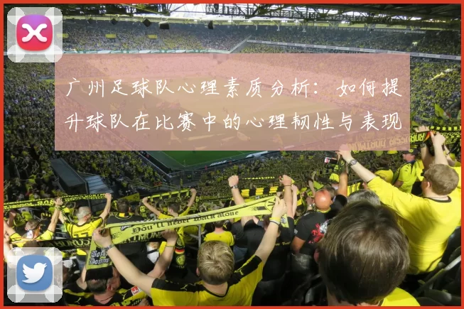 广州足球队心理素质分析：如何提升球队在比赛中的心理韧性与表现